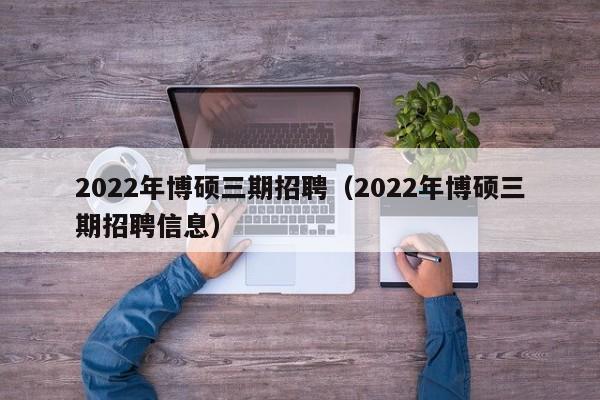 2022年博硕三期招聘（2022年博硕三期招聘信息）-第1张图片-硕博招聘网