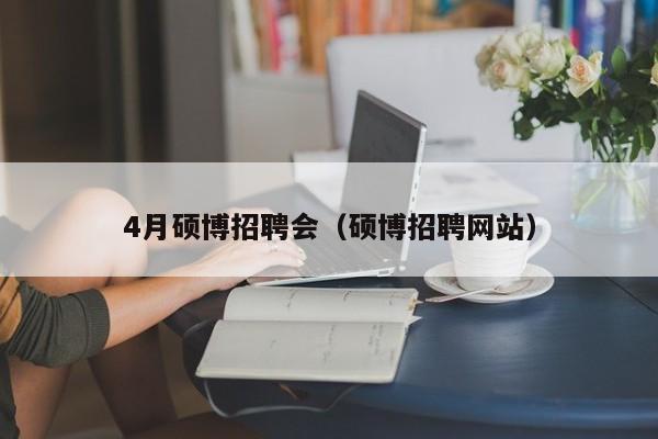 4月硕博招聘会（硕博招聘网站）-第1张图片-硕博招聘网