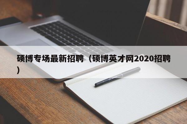 硕博专场最新招聘（硕博英才网2020招聘）-第1张图片-硕博招聘网
