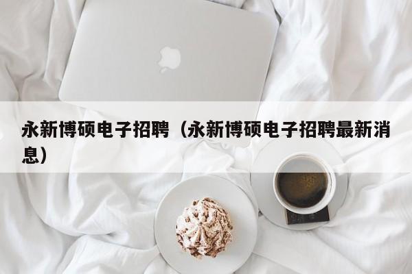 永新博硕电子招聘（永新博硕电子招聘最新消息）-第1张图片-硕博招聘网