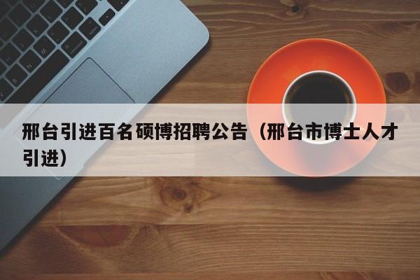 邢台引进百名硕博招聘公告（邢台市博士人才引进）-第1张图片-硕博招聘网