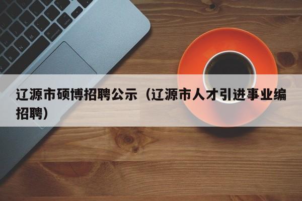 辽源市硕博招聘公示（辽源市人才引进事业编招聘）-第1张图片-硕博招聘网