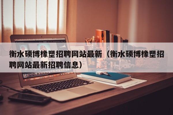 衡水硕博橡塑招聘网站最新（衡水硕博橡塑招聘网站最新招聘信息）-第1张图片-硕博招聘网