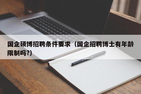 国企硕博招聘条件要求（国企招聘博士有年龄限制吗?）-第1张图片-硕博招聘网