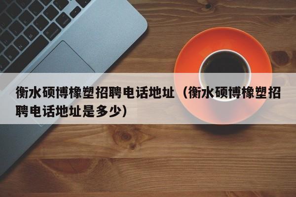 衡水硕博橡塑招聘电话地址（衡水硕博橡塑招聘电话地址是多少）-第1张图片-硕博招聘网