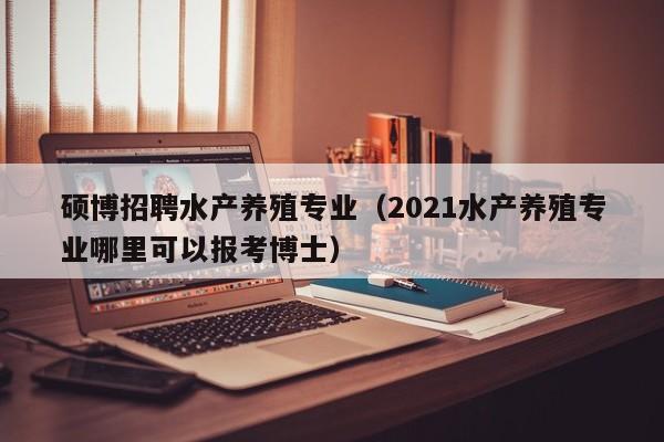 硕博招聘水产养殖专业（2021水产养殖专业哪里可以报考博士）-第1张图片-硕博招聘网