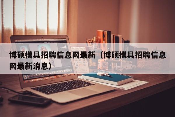 博硕模具招聘信息网最新（博硕模具招聘信息网最新消息）-第1张图片-硕博招聘网