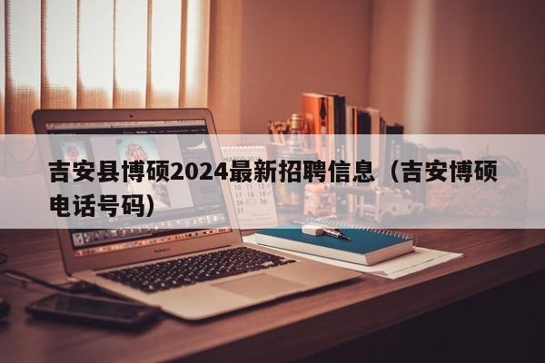 吉安县博硕2024最新招聘信息（吉安博硕电话号码）-第1张图片-硕博招聘网