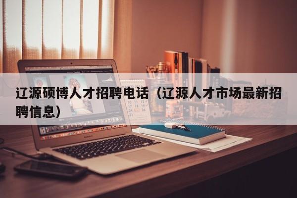 辽源硕博人才招聘电话（辽源人才市场最新招聘信息）-第1张图片-硕博招聘网