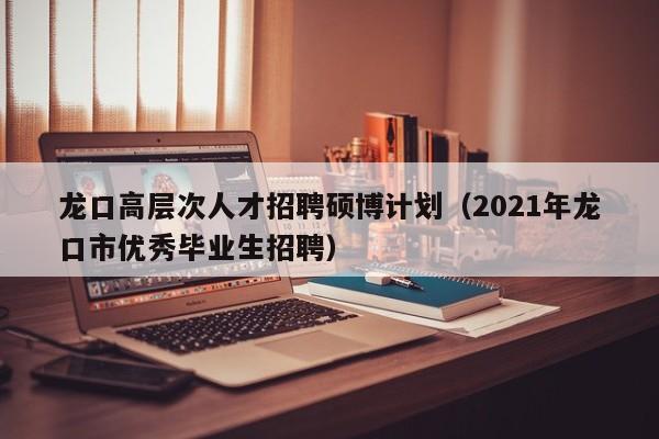 龙口高层次人才招聘硕博计划（2021年龙口市优秀毕业生招聘）-第1张图片-硕博招聘网