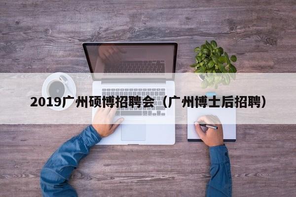 2019广州硕博招聘会（广州博士后招聘）-第1张图片-硕博招聘网