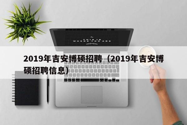 2019年吉安博硕招聘（2019年吉安博硕招聘信息）-第1张图片-硕博招聘网