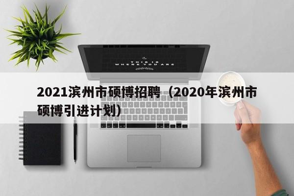 2021滨州市硕博招聘（2020年滨州市硕博引进计划）-第1张图片-硕博招聘网