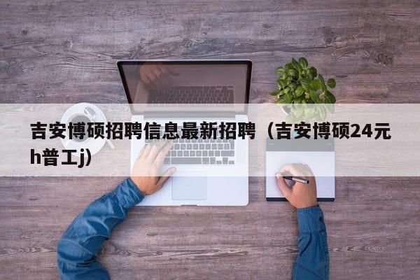 吉安博硕招聘信息最新招聘（吉安博硕24元h普工j）-第1张图片-硕博招聘网