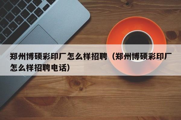 郑州博硕彩印厂怎么样招聘（郑州博硕彩印厂怎么样招聘电话）-第1张图片-硕博招聘网