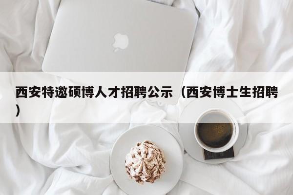 西安特邀硕博人才招聘公示（西安博士生招聘）-第1张图片-硕博招聘网