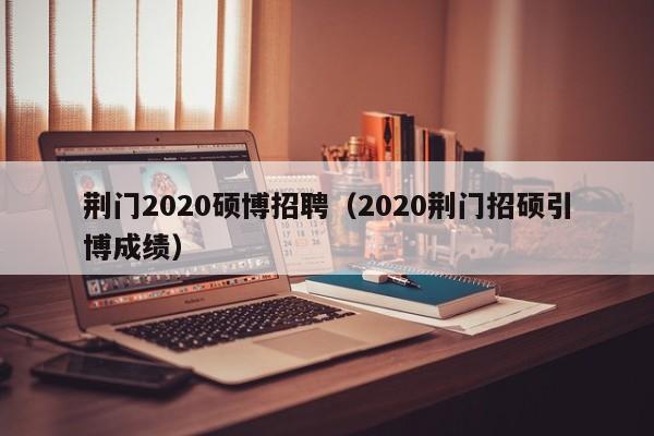 荆门2020硕博招聘（2020荆门招硕引博成绩）-第1张图片-硕博招聘网