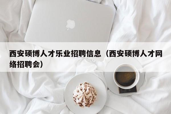 西安硕博人才乐业招聘信息（西安硕博人才网络招聘会）-第1张图片-硕博招聘网