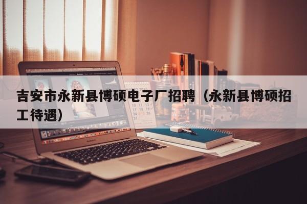 吉安市永新县博硕电子厂招聘（永新县博硕招工待遇）-第1张图片-硕博招聘网