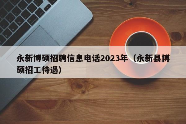 永新博硕招聘信息电话2023年（永新县博硕招工待遇）-第1张图片-硕博招聘网