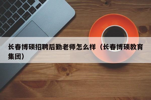 长春博硕招聘后勤老师怎么样（长春博硕教育集团）-第1张图片-硕博招聘网