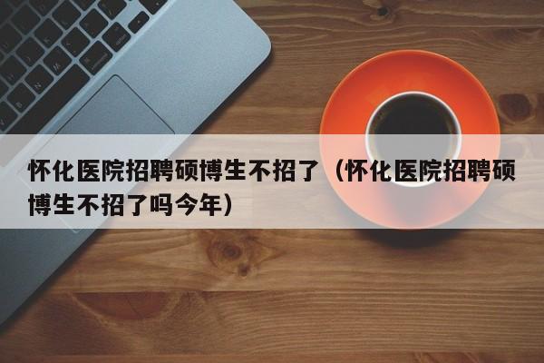 怀化医院招聘硕博生不招了（怀化医院招聘硕博生不招了吗今年）-第1张图片-硕博招聘网