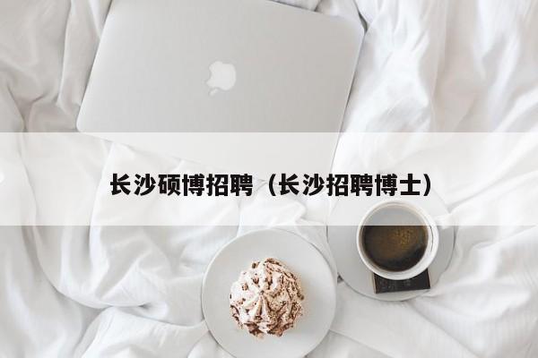 长沙硕博招聘（长沙招聘博士）-第1张图片-硕博招聘网