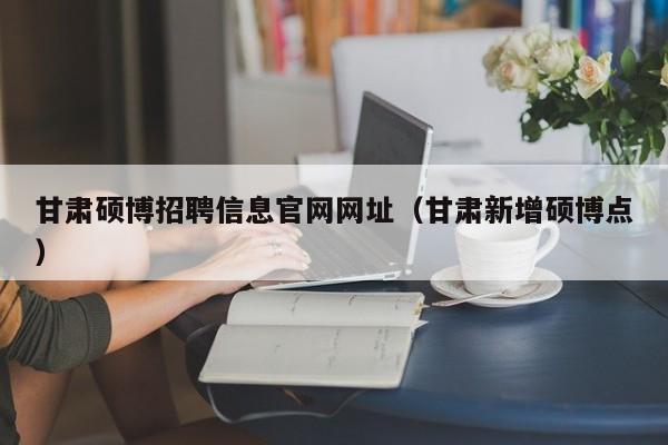 甘肃硕博招聘信息官网网址（甘肃新增硕博点）-第1张图片-硕博招聘网