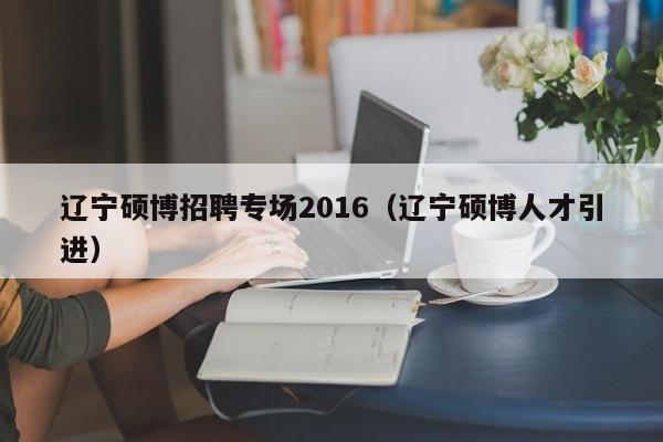 辽宁硕博招聘专场2016（辽宁硕博人才引进）-第1张图片-硕博招聘网