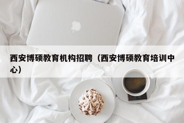 西安博硕教育机构招聘（西安博硕教育培训中心）-第1张图片-硕博招聘网