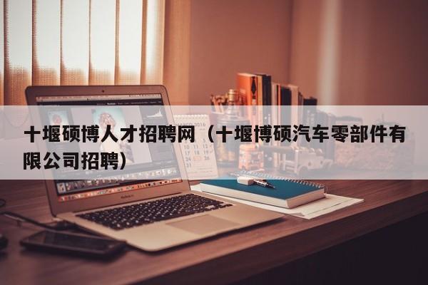 十堰硕博人才招聘网（十堰博硕汽车零部件有限公司招聘）-第1张图片-硕博招聘网