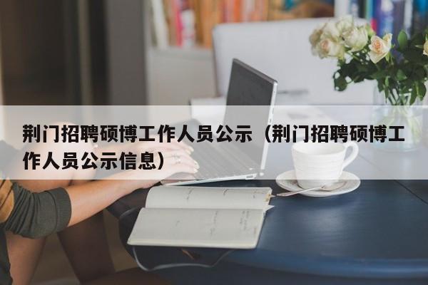 荆门招聘硕博工作人员公示（荆门招聘硕博工作人员公示信息）-第1张图片-硕博招聘网