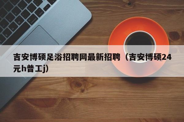 吉安博硕足浴招聘网最新招聘（吉安博硕24元h普工j）-第1张图片-硕博招聘网