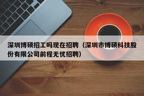 深圳博硕招工吗现在招聘（深圳市博硕科技股份有限公司前程无忧招聘）-第1张图片-硕博招聘网