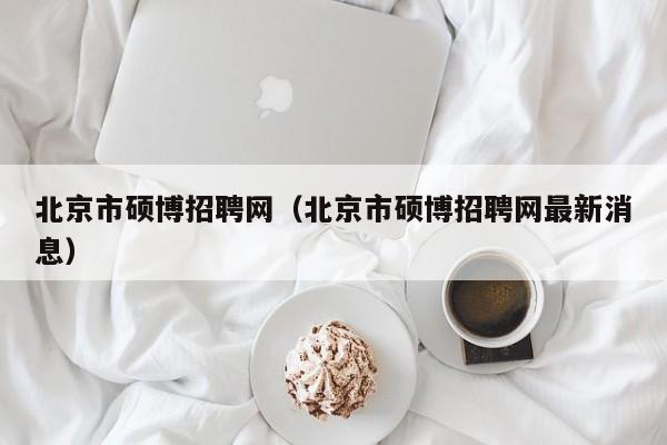 北京市硕博招聘网（北京市硕博招聘网最新消息）-第1张图片-硕博招聘网