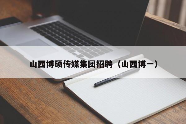 山西博硕传媒集团招聘（山西博一）-第1张图片-硕博招聘网