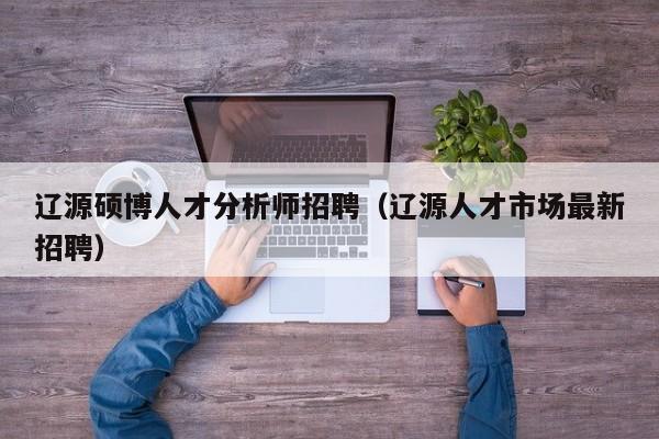 辽源硕博人才分析师招聘（辽源人才市场最新招聘）-第1张图片-硕博招聘网
