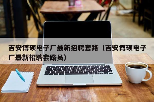 吉安博硕电子厂最新招聘套路（吉安博硕电子厂最新招聘套路员）-第1张图片-硕博招聘网