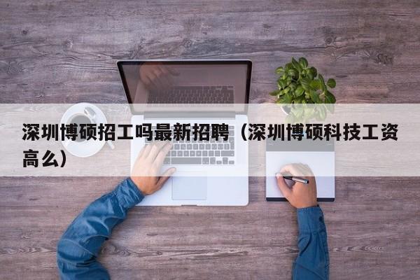 深圳博硕招工吗最新招聘（深圳博硕科技工资高么）-第1张图片-硕博招聘网