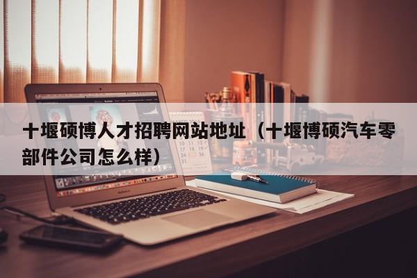 十堰硕博人才招聘网站地址（十堰博硕汽车零部件公司怎么样）-第1张图片-硕博招聘网