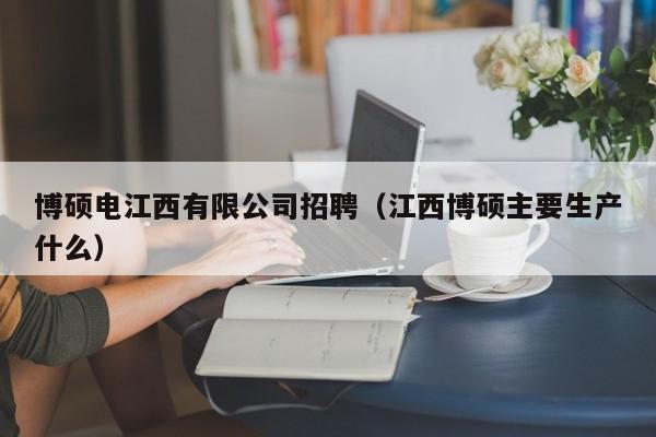 博硕电江西有限公司招聘（江西博硕主要生产什么）-第1张图片-硕博招聘网