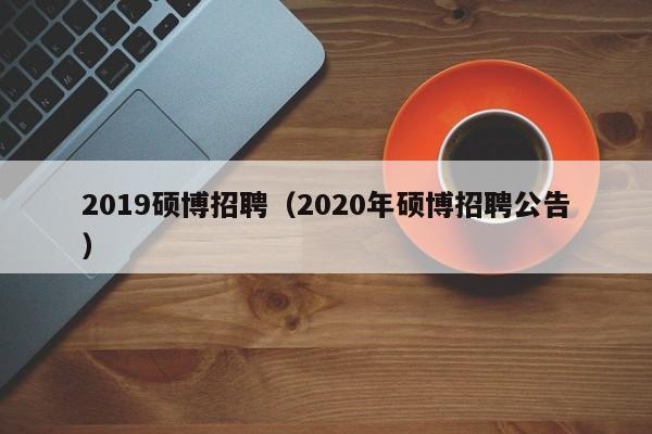 2019硕博招聘（2020年硕博招聘公告）-第1张图片-硕博招聘网