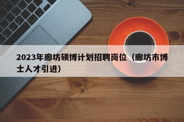 2023年廊坊硕博计划招聘岗位（廊坊市博士人才引进）-第1张图片-硕博招聘网