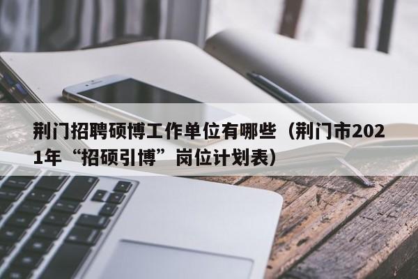荆门招聘硕博工作单位有哪些（荆门市2021年“招硕引博”岗位计划表）-第1张图片-硕博招聘网