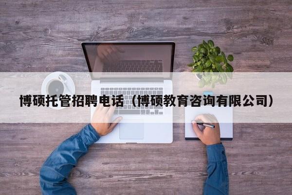 博硕托管招聘电话（博硕教育咨询有限公司）-第1张图片-硕博招聘网