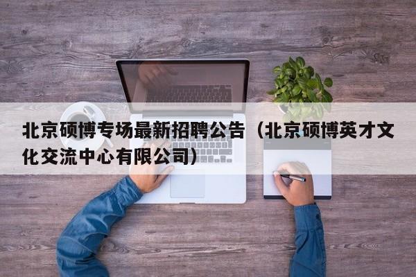 北京硕博专场最新招聘公告（北京硕博英才文化交流中心有限公司）-第1张图片-硕博招聘网