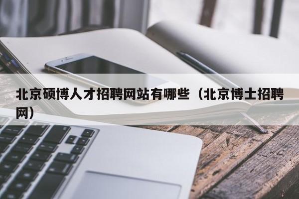 北京硕博人才招聘网站有哪些（北京博士招聘网）-第1张图片-硕博招聘网