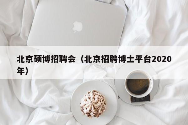 北京硕博招聘会（北京招聘博士平台2020年）-第1张图片-硕博招聘网