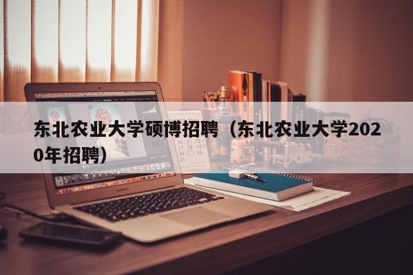 东北农业大学硕博招聘（东北农业大学2020年招聘）-第1张图片-硕博招聘网