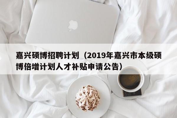 嘉兴硕博招聘计划（2019年嘉兴市本级硕博倍增计划人才补贴申请公告）-第1张图片-硕博招聘网